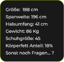 Größe:  188 cm Spanweite: 196 cm Halsumfang: 41 cm Gewicht: 86 Kg Schuhgröße: 45 Körperfett Anteil: 18% Sonst noch Fragen… ?